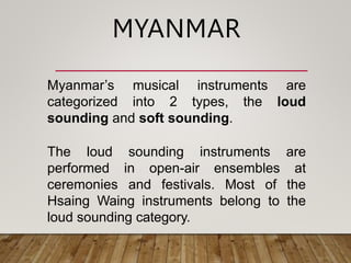 Myanmar’s musical instruments are
categorized into 2 types, the loud
sounding and soft sounding.
The loud sounding instruments are
performed in open-air ensembles at
ceremonies and festivals. Most of the
Hsaing Waing instruments belong to the
loud sounding category.
MYANMAR
 
