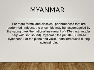 For more formal and classical performances that are
performed indoors, the ensemble may be accompanied by
the saung gauk the national instrument of (13-string angular
harp with soft sound) Myanmar, the pattala (Burmese
xylophone), or the piano and violin, both introduced during
colonial rule.
MYANMAR
 