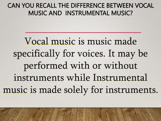 CAN YOU RECALL THE DIFFERENCE BETWEEN VOCAL
MUSIC AND INSTRUMENTAL MUSIC?
Vocal music is music made
specifically for voices. It may be
performed with or without
instruments while Instrumental
music is made solely for instruments.
 