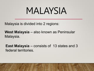 Malaysia is divided into 2 regions:
West Malaysia – also known as Peninsular
Malaysia.
East Malaysia – consists of 13 states and 3
federal territories.
MALAYSIA
 