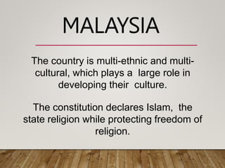 The country is multi-ethnic and multi-
cultural, which plays a large role in
developing their culture.
The constitution declares Islam, the
state religion while protecting freedom of
religion.
MALAYSIA
 