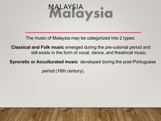 MALAYSIA
The music of Malaysia may be categorized into 2 types:
Classical and Folk music emerged during the pre-colonial period and
still exists in the form of vocal, dance, and theatrical music.
Syncretic or Acculturated music developed during the post-Portuguese
period (16th century).
 