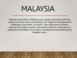 Musical instruments of Malaysia are greatly associated with their
culture and roots. Due to colonization, the stages of development of
Malaysian instruments are great. They share some common
features with Indian musical instruments. After the colonization of
Malaysia by the British, the musical development was influenced by
Western music.
MALAYSIA
 