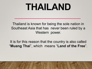 Thailand is known for being the sole nation in
Southeast Asia that has never been ruled by a
Western power.
It is for this reason that the country is also called
“Muang Thai”, which means “Land of the Free”.
THAILAND
 