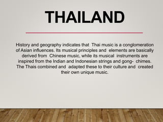 History and geography indicates that Thai music is a conglomeration
of Asian influences. Its musical principles and elements are basically
derived from Chinese music, while its musical instruments are
inspired from the Indian and Indonesian strings and gong- chimes.
The Thais combined and adapted these to their culture and created
their own unique music.
THAILAND
 