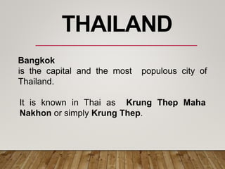 Bangkok
is the capital and the most populous city of
Thailand.
It is known in Thai as Krung Thep Maha
Nakhon or simply Krung Thep.
THAILAND
 
