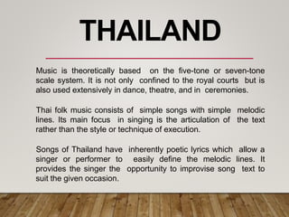 Music is theoretically based on the five-tone or seven-tone
scale system. It is not only confined to the royal courts but is
also used extensively in dance, theatre, and in ceremonies.
Thai folk music consists of simple songs with simple melodic
lines. Its main focus in singing is the articulation of the text
rather than the style or technique of execution.
Songs of Thailand have inherently poetic lyrics which allow a
singer or performer to easily define the melodic lines. It
provides the singer the opportunity to improvise song text to
suit the given occasion.
THAILAND
 