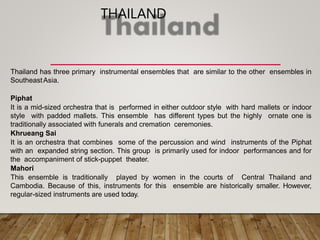 THAILAND
Thailand has three primary instrumental ensembles that are similar to the other ensembles in
SoutheastAsia.
Piphat
It is a mid-sized orchestra that is performed in either outdoor style with hard mallets or indoor
style with padded mallets. This ensemble has different types but the highly ornate one is
traditionally associated with funerals and cremation ceremonies.
Khrueang Sai
It is an orchestra that combines some of the percussion and wind instruments of the Piphat
with an expanded string section. This group is primarily used for indoor performances and for
the accompaniment of stick-puppet theater.
Mahori
This ensemble is traditionally played by women in the courts of Central Thailand and
Cambodia. Because of this, instruments for this ensemble are historically smaller. However,
regular-sized instruments are used today.
 