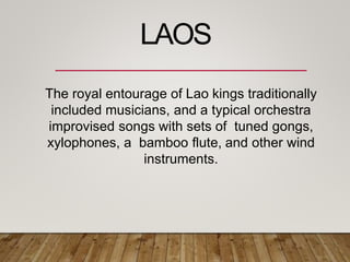 The royal entourage of Lao kings traditionally
included musicians, and a typical orchestra
improvised songs with sets of tuned gongs,
xylophones, a bamboo flute, and other wind
instruments.
LAOS
 
