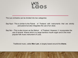 LAOS
The Lao orchestra can be divided into two categories:
Sep Nyai - This is similar to the Piphat of Thailand with instruments that are strictly
percussive but also integrates the use of an oboe.
Sep Noi – This is also known as the Mahori of Thailand. However, it incorporates the
use of several Khene which is a large bamboo mouth organ and is the most
popular folk music instrument of Laos.
Traditional music, called Mor Lam, is largely based around the khene.
 
