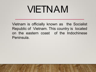 Vietnam is officially known as the Socialist
Republic of Vietnam. This country is located
on the eastern coast of the Indochinese
Peninsula.
VIETNAM
 