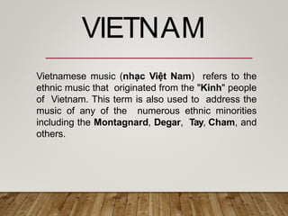 Vietnamese music (nhạc Việt Nam) refers to the
ethnic music that originated from the "Kinh" people
of Vietnam. This term is also used to address the
music of any of the numerous ethnic minorities
including the Montagnard, Degar, Tay, Cham, and
others.
VIETNAM
 