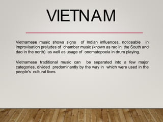 Vietnamese music shows signs of Indian influences, noticeable in
improvisation preludes of chamber music (known as rao in the South and
dao in the north) as well as usage of onomatopoeia in drum playing.
Vietnamese traditional music can be separated into a few major
categories, divided predominantly by the way in which were used in the
people's cultural lives.
VIETNAM
 