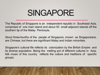 The Republic of Singapore is an independent republic in Southeast Asia,
comprised of one main island and about 50 small adjacent islands off the
southern tip of the Malay Peninsula.
About three-fourths of the people of Singapore, known as Singaporeans,
are Chinese, but there are significant Malay and Indian minorities.
Singapore’s cultural life reflects its colonization by the British Empire and
its diverse population. Being the melting pot of different cultures in Asia,
folk music of this country reflects the culture and traditions of specific
groups.
SINGAPORE
 