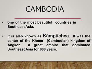 CAMBODIA
• one of the most beautiful countries in
Southeast Asia.
• It is also known as Kâmpŭchéa. It was the
center of the Khmer (Cambodian) kingdom of
Angkor, a great empire that dominated
Southeast Asia for 600 years.
 