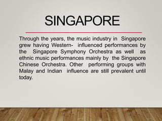 Through the years, the music industry in Singapore
grew having Western- influenced performances by
the Singapore Symphony Orchestra as well as
ethnic music performances mainly by the Singapore
Chinese Orchestra. Other performing groups with
Malay and Indian influence are still prevalent until
today.
SINGAPORE
 