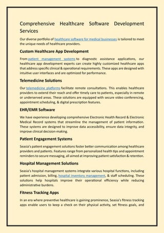 Comprehensive Healthcare Software Development
Services
Our diverse portfolio of healthcare software for medical businesses is tailored to meet
the unique needs of healthcare providers.
Custom Healthcare App Development
From patient management systems to diagnostic assistance applications, our
healthcare app development experts can create highly customized healthcare apps
that address specific clinical & operational requirements. These apps are designed with
intuitive user interfaces and are optimized for performance.
Telemedicine Solutions
Our telemedicine platforms facilitate remote consultations. This enables healthcare
providers to extend their reach and offer timely care to patients, especially in remote
or underserved areas. These solutions are equipped with secure video conferencing,
appointment scheduling, & digital prescription features.
EHR/EMR Software
We have experience developing comprehensive Electronic Health Record & Electronic
Medical Record systems that streamline the management of patient information.
These systems are designed to improve data accessibility, ensure data integrity, and
improve clinical decision-making.
Patient Engagement Systems
Seasia's patient engagement solutions foster better communication among healthcare
providers and patients. Features range from personalized health tips and appointment
reminders to secure messaging, all aimed at improving patient satisfaction & retention.
Hospital Management Solutions
Seasia's hospital management systems integrate various hospital functions, including
patient admission, billing, hospital inventory management, & staff scheduling. These
solutions help hospitals improve their operational efficiency while reducing
administrative burdens.
Fitness Tracking Apps
In an era where preventive healthcare is gaining prominence, Seasia's fitness tracking
apps enable users to keep a check on their physical activity, set fitness goals, and
 