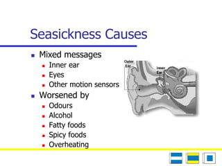 Seasickness Causes 
 Mixed messages 
 Inner ear 
 Eyes 
 Other motion sensors 
 Worsened by 
 Odours 
 Alcohol 
 Fatty foods 
 Spicy foods 
 Overheating 
 