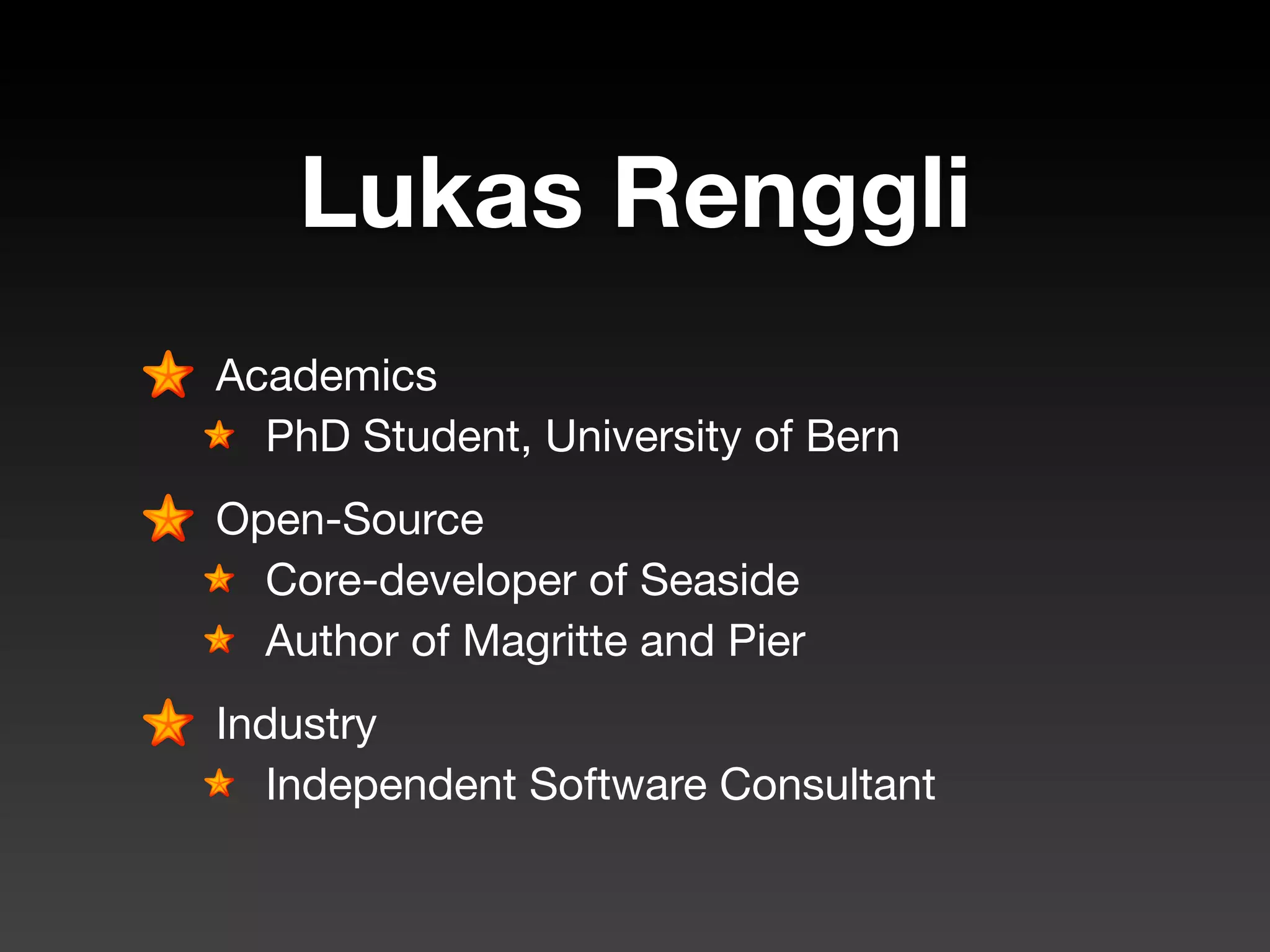 Lukas Renggli
Academics
  PhD Student, University of Bern
Open-Source
  Core-developer of Seaside
  Author of Magritte and Pier
Industry
  Independent Software Consultant
 