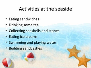 Activities at the seaside
? Eating sandwiches
? Drinking some tea
? Collecting seashells and stones
? Eating ice creams
? Swimming and playing water
? Building sandcastles
 