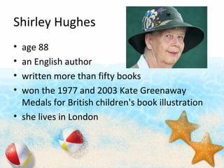 Shirley Hughes
? age 88
? an English author
? written more than fifty books
? won the 1977 and 2003 Kate Greenaway
Medals for British children's book illustration
? she lives in London
 