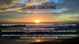 SEASIDE COACHING
An introduction to off-site coaching and Executive Coaching Retreats
Tapping into your core values may be the secret compass you need to develop a sense of clarity.
Now is the time to consider your needs.
Would you benefit from a respite, a time away to contemplate, review, renew, plan your future?
Coaching will help you to navigate your career with confidence, develop your Executive Presence
and build your legacy. Be inspired and inspiring.
The following is a brief description of an Executive Coaching Retreat experience….
 