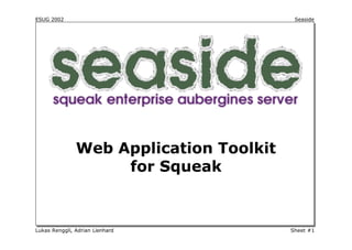 ESUG 2002                                   Seaside




                                 Seaside



               Web Application Toolkit
                    for Squeak



Lukas Renggli, Adrian Lienhard             Sheet #1
 
