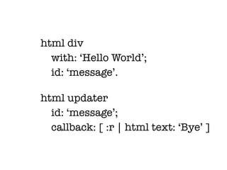 html div
  with: ‘Hello World’;
  id: ‘message’.

html updater
  id: ‘message’;
  callback: [ :r | html text: ‘Bye’ ]
 