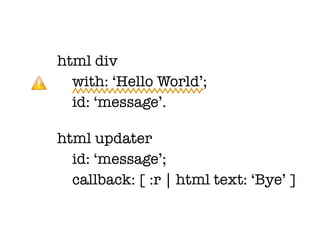 html div
  with: ‘Hello World’;
  id: ‘message’.

html updater
  id: ‘message’;
  callback: [ :r | html text: ‘Bye’ ]
 