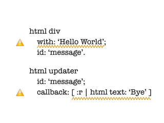 html div
  with: ‘Hello World’;
  id: ‘message’.

html updater
  id: ‘message’;
  callback: [ :r | html text: ‘Bye’ ]
 