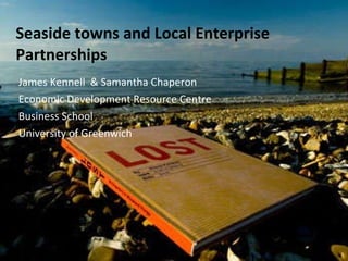 Seaside towns and Local Enterprise Partnerships James Kennell  & Samantha Chaperon Economic Development Resource Centre Business School University of Greenwich 