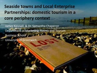 Seaside towns and Local Enterprise Partnerships: domestic tourism in a core periphery context James Kennell  & Dr. Samantha Chaperon Department of Marketing, Events and Tourism Business School University of Greenwich 