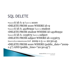 SQL DELETE
• id ˈ 9 score
•DELETE FROM score WHERE id=9
• id ˈ 45180932 student• id ˈ 45180932 student
•DELETE FROM student WHERE id=45180932
• id ˈ 1133675 subject
•DELETE FROM subject WHERE id=1133675
• ก ก 2009-1-3 20:30:45
•DELETE FROM score WHERE (public_date="2009-
1-3") AND (public_time="20:30:45")
projetcsoft.biz F
F ก
 
