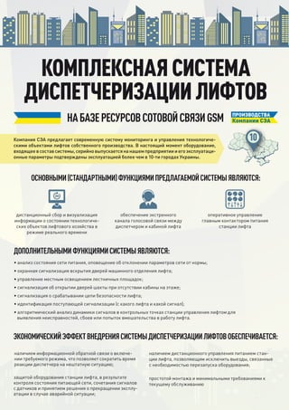 Компания СЭА предлагает современную систему мониторинга и управления технологиче-
скими объектами лифтов собственного производства. В настоящий момент оборудование,
входящеевсоставсистемы,серийновыпускаетсянанашемпредприятиииегоэксплуатаци-
онные параметры подтверждены эксплуатацией более чем в 10-ти городах Украины.
дистанционный сбор и визуализация
информации о состоянии технологиче-
ских объектов лифтового хозяйства в
режиме реального времени
• анализ состояния сети питания, оповещение об отклонении параметров сети от нормы;
• охранная сигнализация вскрытия дверей машинного отделения лифта;
• управление местным освещением лестничных площадок;
• сигнализация об открытии дверей шахты при отсутствии кабины на этаже;
• сигнализация о срабатывании цепи безопасности лифта;
• идентификация поступающей сигнализации (с какого лифта и какой сигнал);
• алгоритмический анализ динамики сигналов в контрольных точках станции управления лифтом для
выявления неисправностей, сбоев или попыток вмешательства в работу лифта.
наличием информационной обратной связи о включе-
нии требуемого режима, что позволяет сократить время
реакции диспетчера на нештатную ситуацию;
защитой оборудования станции лифта, в результате
контроля состояния питающей сети, сочетания сигналов
с датчиков и принятием решения о прекращении эксплу-
атации в случае аварийной ситуации;
наличием дистанционного управления питанием стан-
ции лифта, позволяющим исключить выезды, связанные
с необходимостью перезапуска оборудования;
простотой монтажа и минимальными требованиями к
текущему обслуживанию
КОМПЛЕКСНАЯ СИСТЕМА
ДИСПЕТЧЕРИЗАЦИИ ЛИФТОВ
НАБАЗЕРЕСУРСОВСОТОВОЙСВЯЗИGSM
ЭКОНОМИЧЕСКИЙЭФФЕКТВНЕДРЕНИЯСИСТЕМЫДИСПЕТЧЕРИЗАЦИИЛИФТОВОБЕСПЕЧИВАЕТСЯ:
ОСНОВНЫМИ(СТАНДАРТНЫМИ)ФУНКЦИЯМИПРЕДЛАГАЕМОЙСИСТЕМЫЯВЛЯЮТСЯ:
ДОПОЛНИТЕЛЬНЫМИФУНКЦИЯМИСИСТЕМЫЯВЛЯЮТСЯ:
ПРОИЗВОДСТВА
Компании СЭА
обеспечение экстренного
канала голосовой связи между
диспетчером и кабиной лифта
оперативное управление
главным контактором питания
станции лифта
 