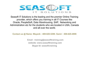 Seasoft IT Solutions is the leading and the premier Online Training
provider, which offers you training in all IT Courses like
Oracle, PeopleSoft, Data Warehousing, SAP, Networking and
Administration etc for the students who are located in USA, Canada
and all over the world.
Contact us @ Name: Mayank : 408-620-5290. Samir : 408-620-4906

Email : training@seasofttraining.com
website: www.seasofttraining.com
Skype Id: seasoft.training

 