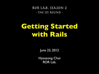 ROR Lab. Season 2
   - The 1st Round -



Getting Started
  with Rails

     June 23, 2012

     Hyoseong Choi
       ROR Lab.
 