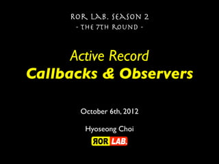 Ror lab. season 2
      - the 7th round -


      Active Record
Callbacks & Observers

       October 6th, 2012

        Hyoseong Choi
 