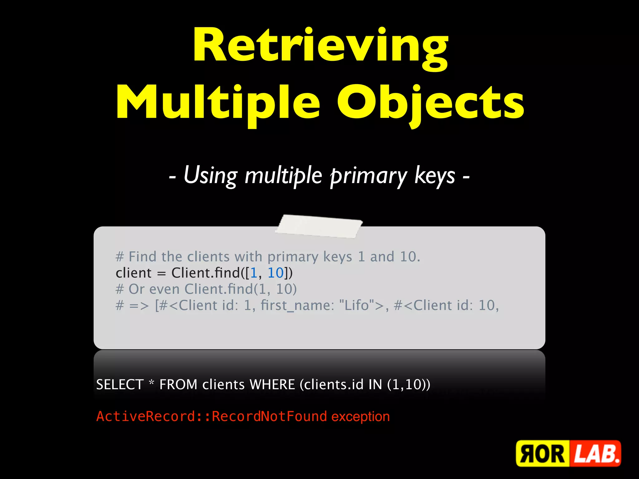 Retrieving
  Multiple Objects
          - Using multiple primary keys -

  # Find the clients with primary keys 1 and 10.
  client = Client.ﬁnd([1, 10])
  # Or even Client.ﬁnd(1, 10)
  # => [#<Client id: 1, ﬁrst_name: "Lifo">, #<Client id: 10,




SELECT * FROM clients WHERE (clients.id IN (1,10))

ActiveRecord::RecordNotFound exception
 