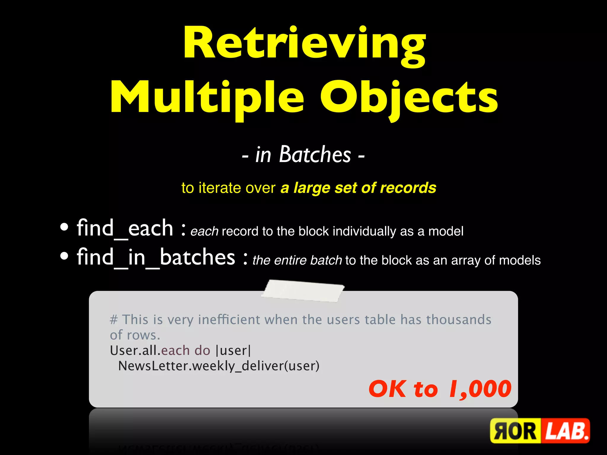 Retrieving
       Multiple Objects
                            - in Batches -
                  to iterate over a large set of records

• ﬁnd_each : each record to the block individually as a model
• ﬁnd_in_batches : the entire batch to the block as an array of models
       # This is very inefficient when the users table has thousands
       of rows.
       User.all.each do |user|
         NewsLetter.weekly_deliver(user)

                                                OK to 1,000
 