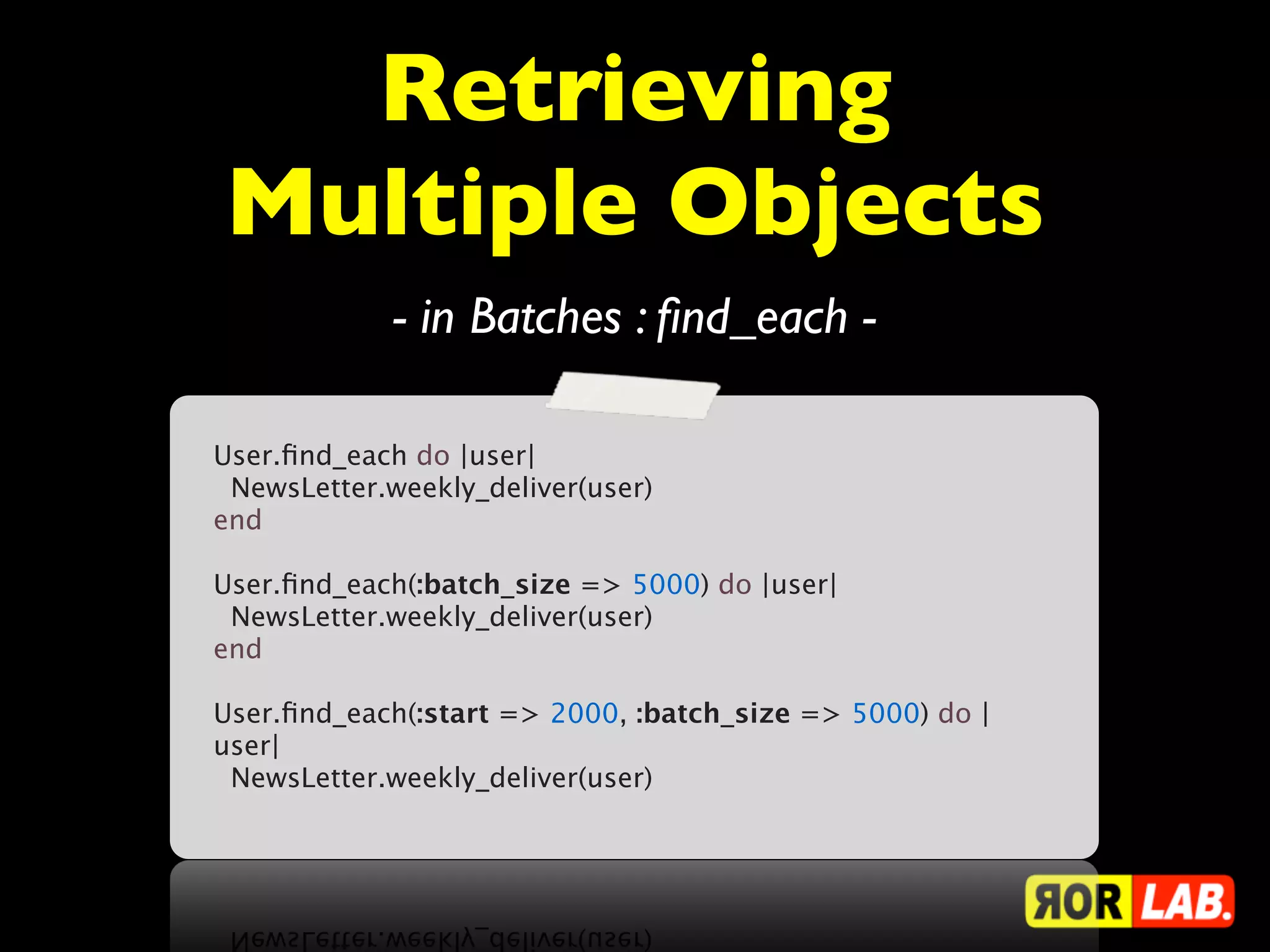 Retrieving
Multiple Objects
             - in Batches : ﬁnd_each -

User.ﬁnd_each do |user|
  NewsLetter.weekly_deliver(user)
end

User.ﬁnd_each(:batch_size => 5000) do |user|
  NewsLetter.weekly_deliver(user)
end

User.ﬁnd_each(:start => 2000, :batch_size => 5000) do |
user|
  NewsLetter.weekly_deliver(user)
 
