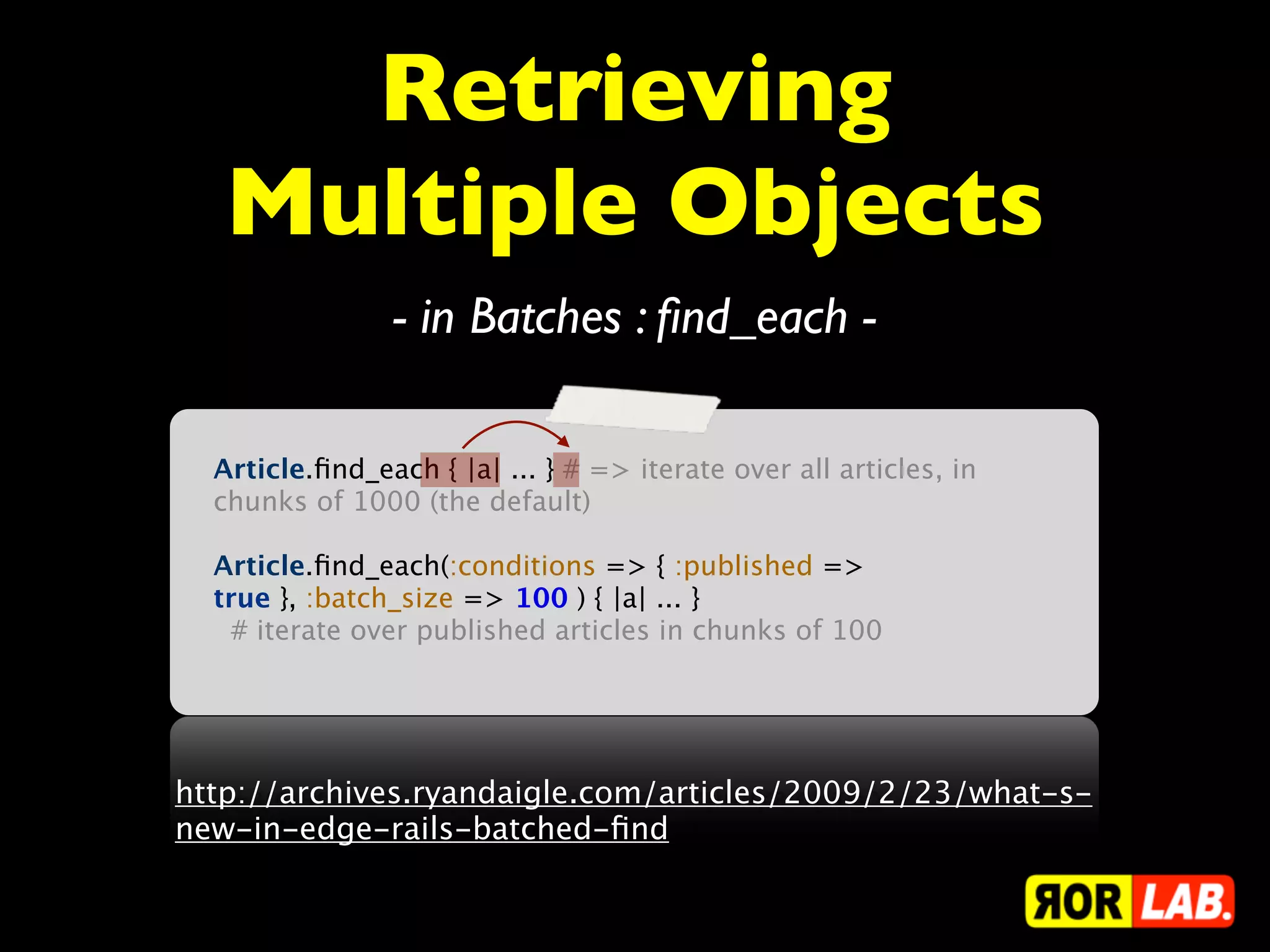 Retrieving
   Multiple Objects
                - in Batches : ﬁnd_each -

  Article.ﬁnd_each { |a| ... } # => iterate over all articles, in
  chunks of 1000 (the default)

  Article.ﬁnd_each(:conditions => { :published =>
  true }, :batch_size => 100 ) { |a| ... }
    # iterate over published articles in chunks of 100




http://archives.ryandaigle.com/articles/2009/2/23/what-s-
new-in-edge-rails-batched-ﬁnd
 