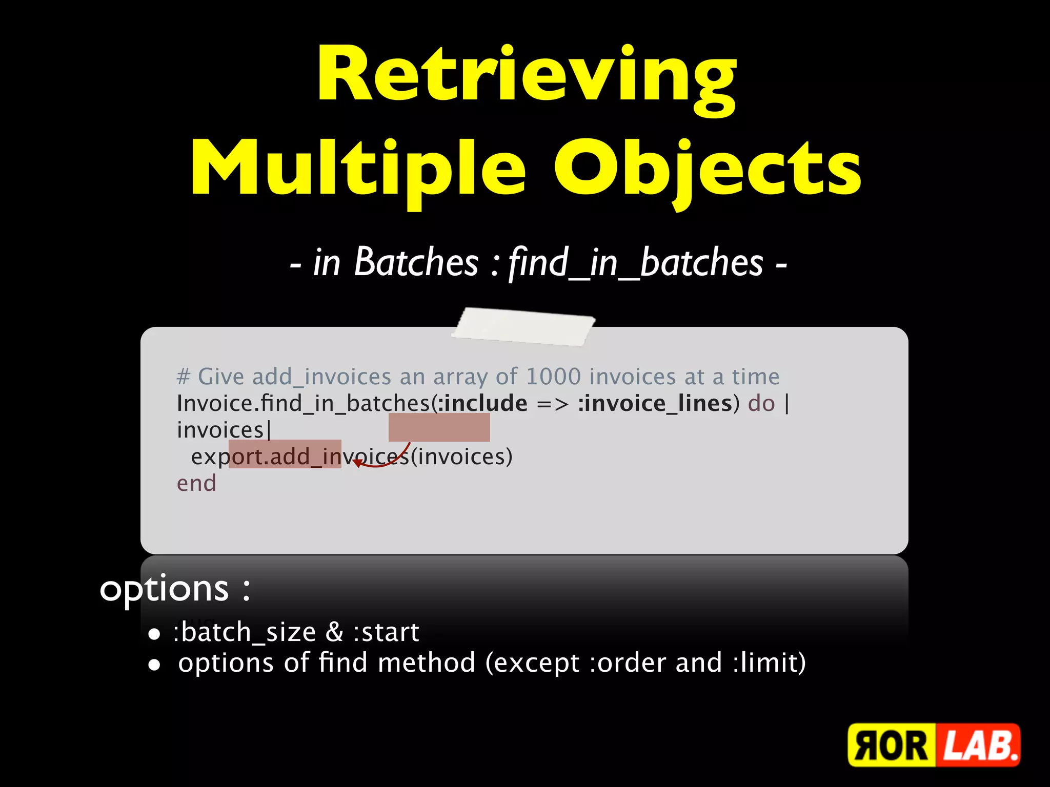 Retrieving
     Multiple Objects
              - in Batches : ﬁnd_in_batches -

    # Give add_invoices an array of 1000 invoices at a time
    Invoice.ﬁnd_in_batches(:include => :invoice_lines) do |
    invoices|
      export.add_invoices(invoices)
    end



options :
  • :batch_size & :start
  • options of ﬁnd method (except :order and :limit)
 