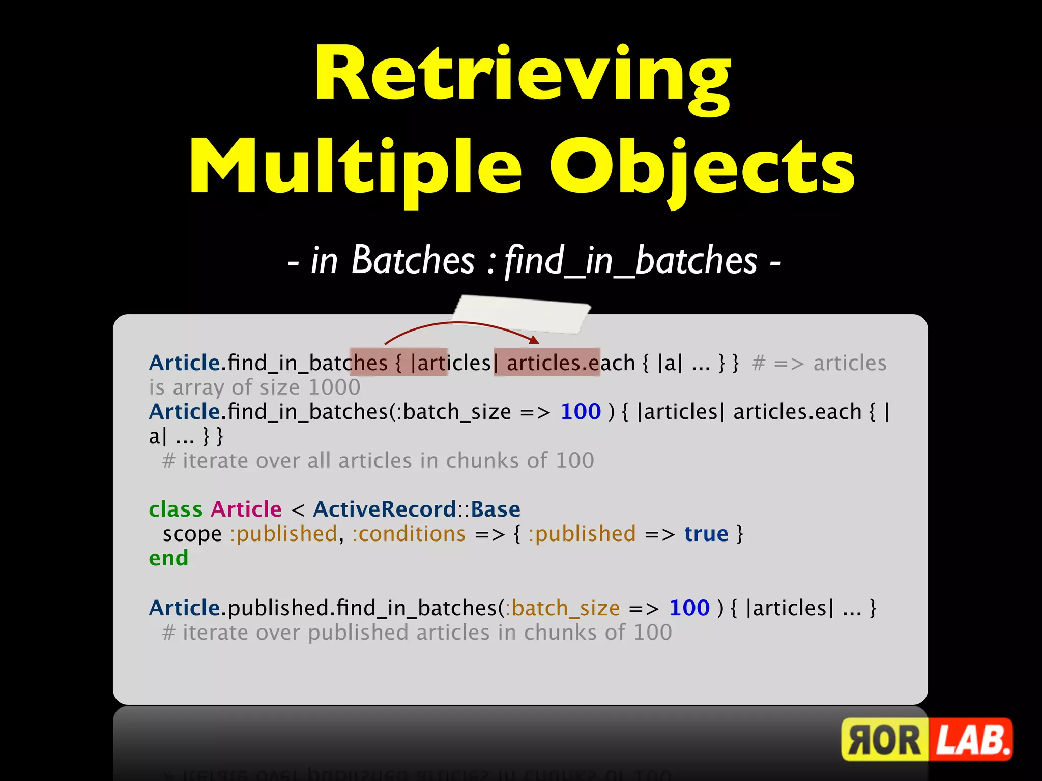 Retrieving
   Multiple Objects
              - in Batches : ﬁnd_in_batches -

Article.ﬁnd_in_batches { |articles| articles.each { |a| ... } } # => articles
is array of size 1000
Article.ﬁnd_in_batches(:batch_size => 100 ) { |articles| articles.each { |
a| ... } }
  # iterate over all articles in chunks of 100

class Article < ActiveRecord::Base
 scope :published, :conditions => { :published => true }
end

Article.published.ﬁnd_in_batches(:batch_size => 100 ) { |articles| ... }
 # iterate over published articles in chunks of 100
 