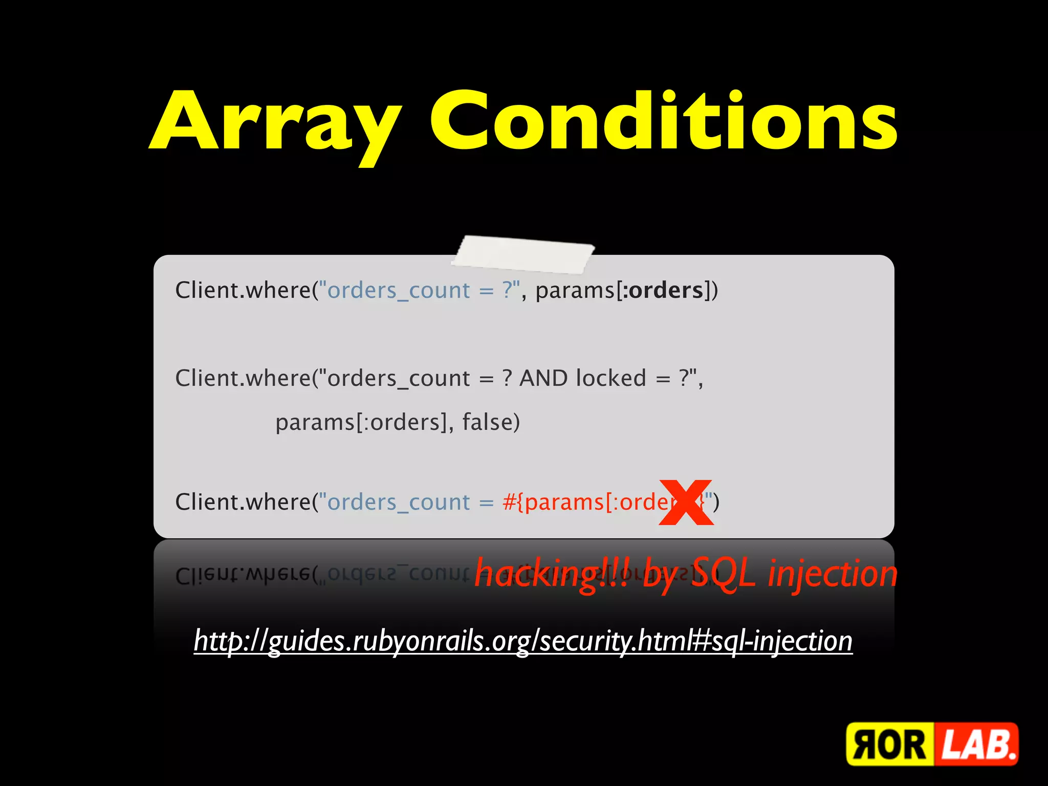 Array Conditions
Client.where("orders_count = ?", params[:orders])


Client.where("orders_count = ? AND locked = ?",
        params[:orders], false)



                                           X
Client.where("orders_count = #{params[:orders]}")


                          hacking!!! by SQL injection
 http://guides.rubyonrails.org/security.html#sql-injection
 