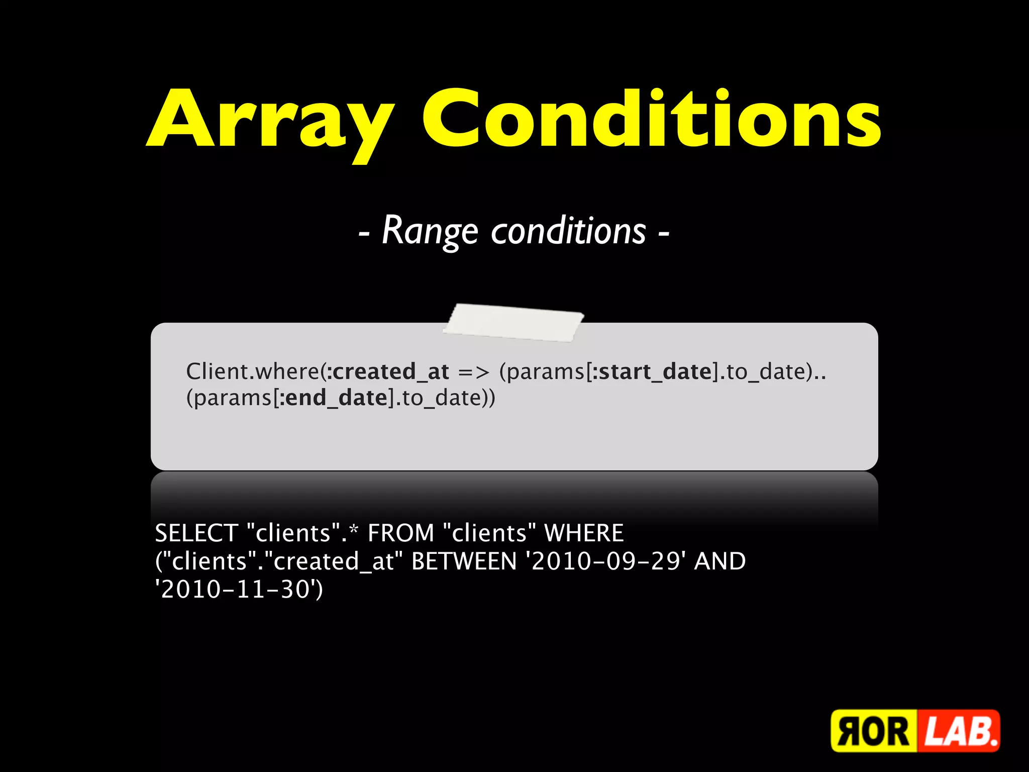 Array Conditions
                 - Range conditions -


  Client.where(:created_at => (params[:start_date].to_date)..
  (params[:end_date].to_date))




SELECT "clients".* FROM "clients" WHERE
("clients"."created_at" BETWEEN '2010-09-29' AND
'2010-11-30')
 