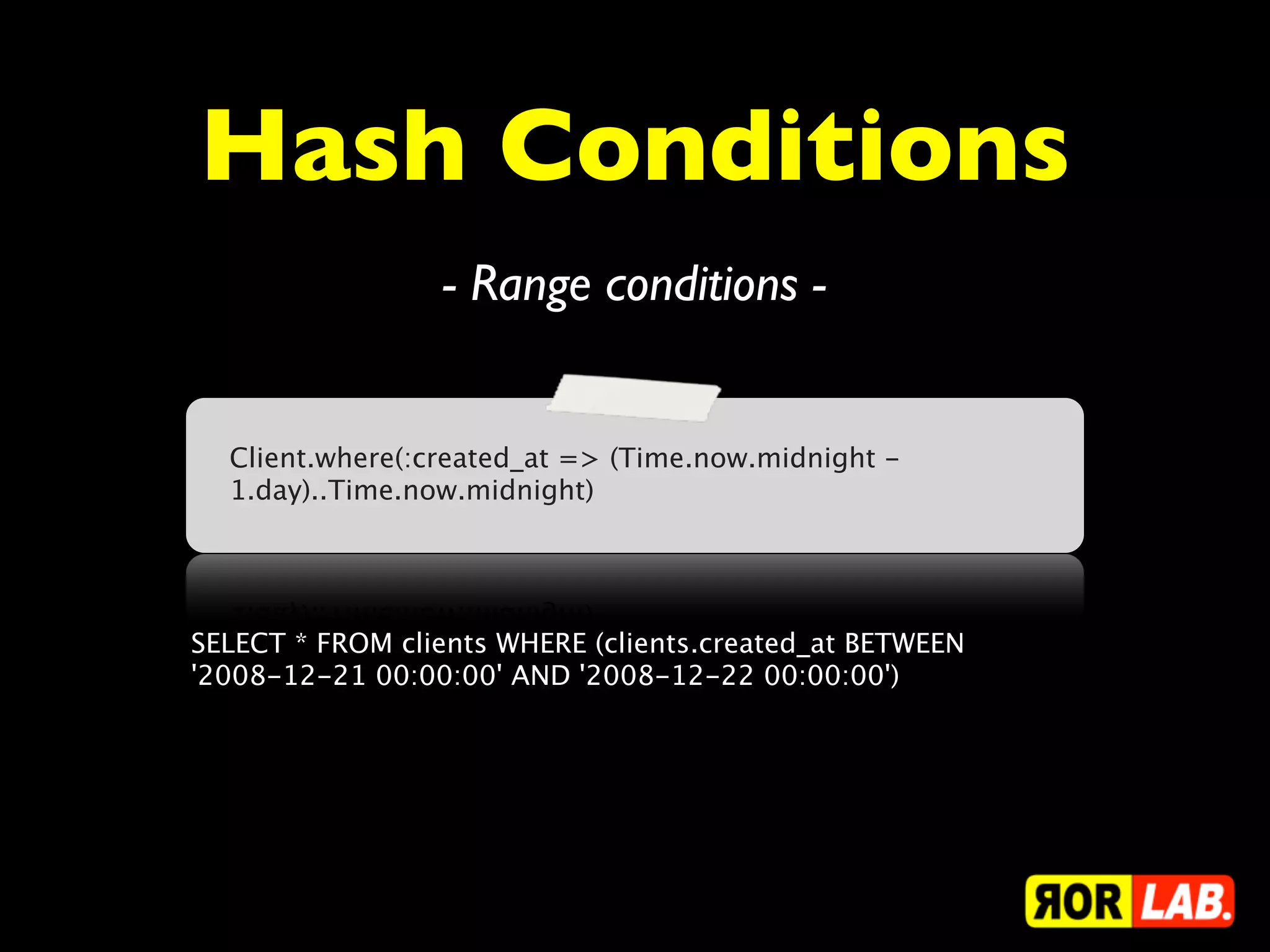 Hash Conditions
                 - Range conditions -


  Client.where(:created_at => (Time.now.midnight -
  1.day)..Time.now.midnight)




SELECT * FROM clients WHERE (clients.created_at BETWEEN
'2008-12-21 00:00:00' AND '2008-12-22 00:00:00')
 