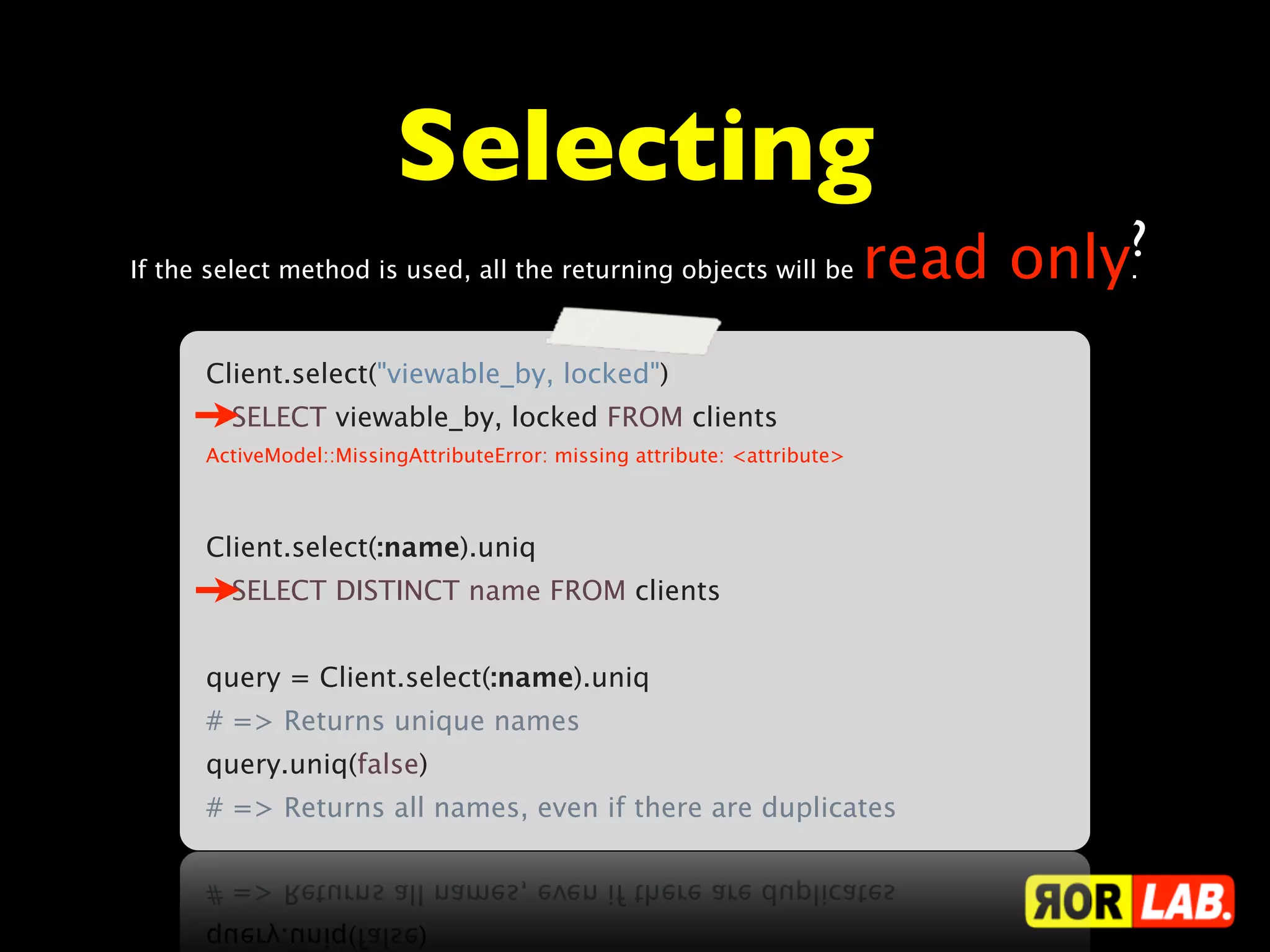 Selecting
                                                                         ?
If the select method is used, all the returning objects will be read only.



     Client.select("viewable_by, locked")
       SELECT viewable_by, locked FROM clients
     ActiveModel::MissingAttributeError: missing attribute: <attribute>



     Client.select(:name).uniq
       SELECT DISTINCT name FROM clients


     query = Client.select(:name).uniq
     # => Returns unique names
     query.uniq(false)
     # => Returns all names, even if there are duplicates
 