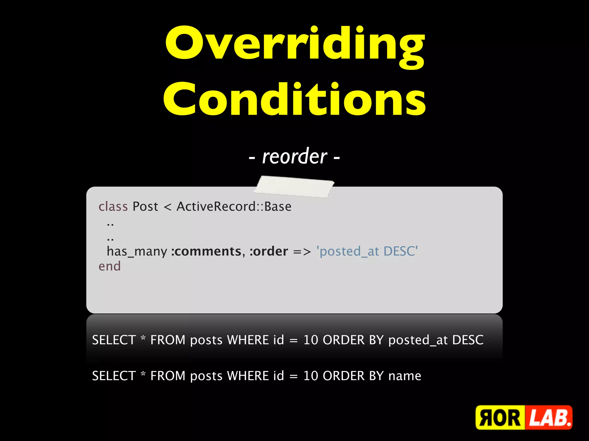 Overriding
          Conditions
                      - reorder -
class Post < ActiveRecord::Base
  ..
  ..
  has_many :comments, :order => 'posted_at DESC'
end
 



SELECT * FROM posts WHERE id = 10 ORDER BY posted_at DESC

SELECT * FROM posts WHERE id = 10 ORDER BY name
 