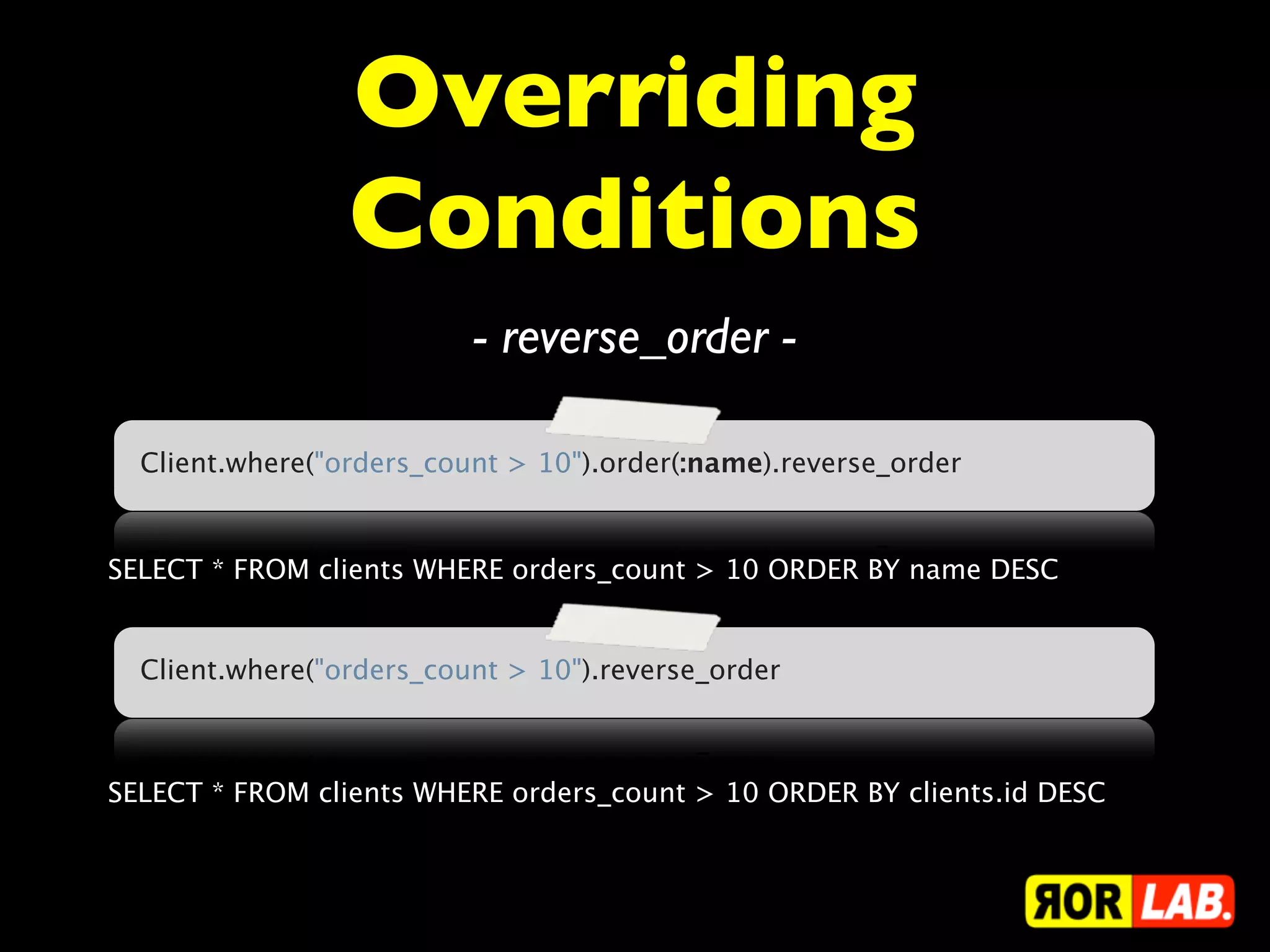 Overriding
                 Conditions
                          - reverse_order -

  Client.where("orders_count > 10").order(:name).reverse_order


SELECT * FROM clients WHERE orders_count > 10 ORDER BY name DESC


  Client.where("orders_count > 10").reverse_order



SELECT * FROM clients WHERE orders_count > 10 ORDER BY clients.id DESC
 