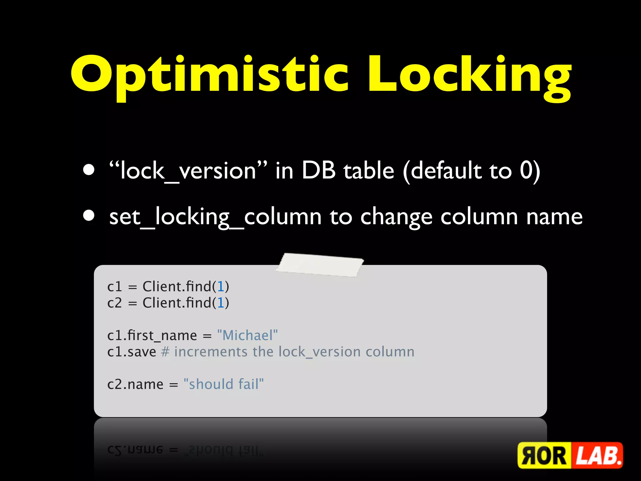 Optimistic Locking
• “lock_version” in DB table (default to 0)
• set_locking_column to change column name
  c1 = Client.ﬁnd(1)
  c2 = Client.ﬁnd(1)
   
  c1.ﬁrst_name = "Michael"
  c1.save # increments the lock_version column
   
  c2.name = "should fail"
 